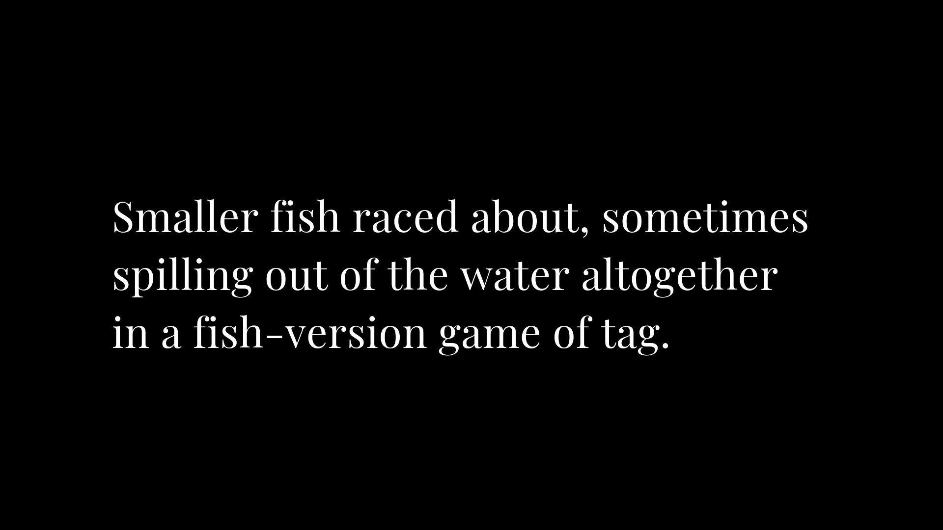 A black background with white text that reads " the smaller fish raced about, something is going out of the water altogether."